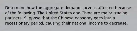 Determine how the aggregate demand curve is affected because of the following. The United States and China are major trading partners. Suppose that the Chinese economy goes into a recessionary period, causing their national income to decrease.