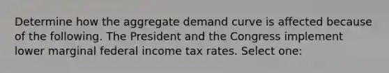 Determine how the aggregate demand curve is affected because of the following. The President and the Congress implement lower marginal federal income tax rates. Select one: