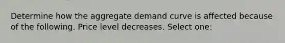 Determine how the aggregate demand curve is affected because of the following. Price level decreases. Select one: