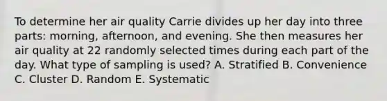 To determine her air quality Carrie divides up her day into three​ parts: morning,​ afternoon, and evening. She then measures her air quality at 22 randomly selected times during each part of the day. What type of sampling is​ used? A. Stratified B. Convenience C. Cluster D. Random E. Systematic