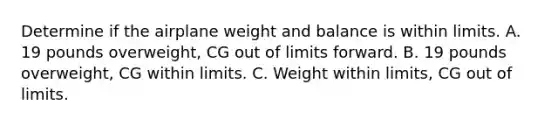 Determine if the airplane weight and balance is within limits. A. 19 pounds overweight, CG out of limits forward. B. 19 pounds overweight, CG within limits. C. Weight within limits, CG out of limits.