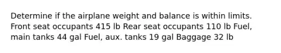 Determine if the airplane weight and balance is within limits. Front seat occupants 415 lb Rear seat occupants 110 lb Fuel, main tanks 44 gal Fuel, aux. tanks 19 gal Baggage 32 lb