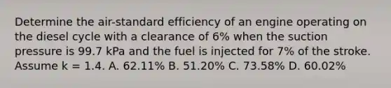 Determine the air-standard efficiency of an engine operating on the diesel cycle with a clearance of 6% when the suction pressure is 99.7 kPa and the fuel is injected for 7% of the stroke. Assume k = 1.4. A. 62.11% B. 51.20% C. 73.58% D. 60.02%