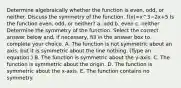 Determine algebraically whether the function is​ even, odd, or neither. Discuss the symmetry of the function. f(x)=x^3−2x+5 Is the function​ even, odd, or​ neither? a. odd b. even c. neither Determine the symmetry of the function. Select the correct answer below​ and, if​ necessary, fill in the answer box to complete your choice. A. The function is not symmetric about an​ axis, but it is symmetric about the line nothing. ​(Type an​ equation.) B. The function is symmetric about the​ y-axis. C. The function is symmetric about the origin. D. The function is symmetric about the​ x-axis. E. The function contains no symmetry.