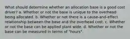 What should determine whether an allocation base is a good cost driver? a. Whether or not the base is unique to the overhead being allocated. b. Whether or not there is a cause-and-effect relationship between the base and the overhead cost. c. Whether or not the base can be applied plant wide. d. Whether or not the base can be measured in terms of "hours".