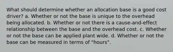 What should determine whether an allocation base is a good cost driver? a. Whether or not the base is unique to the overhead being allocated. b. Whether or not there is a cause-and-effect relationship between the base and the overhead cost. c. Whether or not the base can be applied plant wide. d. Whether or not the base can be measured in terms of "hours".