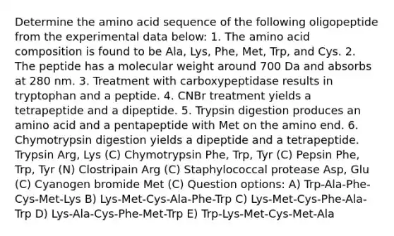 Determine the amino acid sequence of the following oligopeptide from the experimental data below: 1. The amino acid composition is found to be Ala, Lys, Phe, Met, Trp, and Cys. 2. The peptide has a molecular weight around 700 Da and absorbs at 280 nm. 3. Treatment with carboxypeptidase results in tryptophan and a peptide. 4. CNBr treatment yields a tetrapeptide and a dipeptide. 5. Trypsin digestion produces an amino acid and a pentapeptide with Met on the amino end. 6. Chymotrypsin digestion yields a dipeptide and a tetrapeptide. Trypsin Arg, Lys (C) Chymotrypsin Phe, Trp, Tyr (C) Pepsin Phe, Trp, Tyr (N) Clostripain Arg (C) Staphylococcal protease Asp, Glu (C) Cyanogen bromide Met (C) Question options: A) Trp-Ala-Phe-Cys-Met-Lys B) Lys-Met-Cys-Ala-Phe-Trp C) Lys-Met-Cys-Phe-Ala-Trp D) Lys-Ala-Cys-Phe-Met-Trp E) Trp-Lys-Met-Cys-Met-Ala