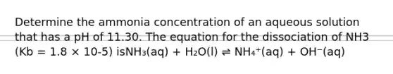 Determine the ammonia concentration of an aqueous solution that has a pH of 11.30. The equation for the dissociation of NH3 (Kb = 1.8 × 10-5) isNH₃(aq) + H₂O(l) ⇌ NH₄⁺(aq) + OH⁻(aq)