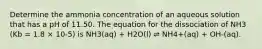 Determine the ammonia concentration of an aqueous solution that has a pH of 11.50. The equation for the dissociation of NH3 (Kb = 1.8 × 10-5) is NH3(aq) + H2O(l) ⇌ NH4+(aq) + OH-(aq).