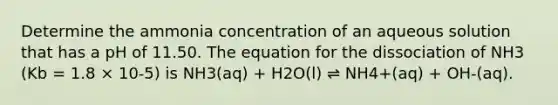 Determine the ammonia concentration of an aqueous solution that has a pH of 11.50. The equation for the dissociation of NH3 (Kb = 1.8 × 10-5) is NH3(aq) + H2O(l) ⇌ NH4+(aq) + OH-(aq).