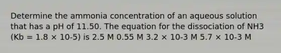 Determine the ammonia concentration of an aqueous solution that has a pH of 11.50. The equation for the dissociation of NH3 (Kb = 1.8 × 10-5) is 2.5 M 0.55 M 3.2 × 10-3 M 5.7 × 10-3 M