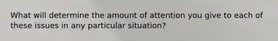 What will determine the amount of attention you give to each of these issues in any particular situation?