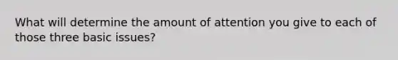 What will determine the amount of attention you give to each of those three basic issues?