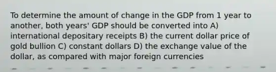 To determine the amount of change in the GDP from 1 year to another, both years' GDP should be converted into A) international depositary receipts B) the current dollar price of gold bullion C) constant dollars D) the exchange value of the dollar, as compared with major foreign currencies