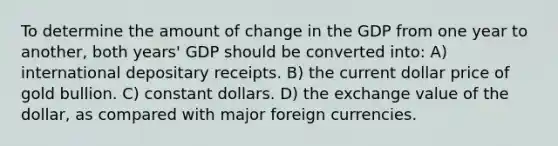 To determine the amount of change in the GDP from one year to another, both years' GDP should be converted into: A) international depositary receipts. B) the current dollar price of gold bullion. C) constant dollars. D) the exchange value of the dollar, as compared with major foreign currencies.