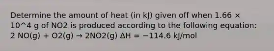 Determine the amount of heat (in kJ) given off when 1.66 × 10^4 g of NO2 is produced according to the following equation: 2 NO(g) + O2(g) → 2NO2(g) ΔH = −114.6 kJ/mol