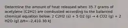 Determine the amount of heat released when 35.7 grams of acetylene (C2H2) are combusted according to the balanced chemical equation below. 2 C2H2 (s) + 5 O2 (g) → 4 CO2 (g) + 2 H2O (g) ΔH= -2,410.30 kJ