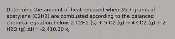 Determine the amount of heat released when 35.7 grams of acetylene (C2H2) are combusted according to the balanced chemical equation below. 2 C2H2 (s) + 5 O2 (g) → 4 CO2 (g) + 2 H2O (g) ΔH= -2,410.30 kJ