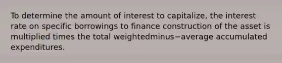 To determine the amount of interest to​ capitalize, the interest rate on specific borrowings to finance construction of the asset is multiplied times the total weightedminus−average accumulated expenditures.