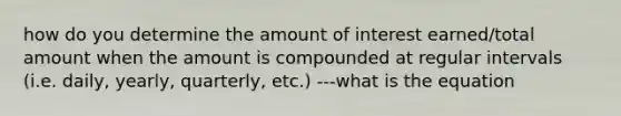 how do you determine the amount of interest earned/total amount when the amount is compounded at regular intervals (i.e. daily, yearly, quarterly, etc.) ---what is the equation