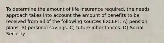 To determine the amount of life insurance required, the needs approach takes into account the amount of benefits to be received from all of the following sources EXCEPT: A) pension plans. B) personal savings. C) future inheritances. D) Social Security.