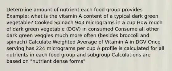 Determine amount of nutrient each food group provides Example: what is the vitamin A content of a typical dark green vegetable? Cooked Spinach 943 micrograms in a cup How much of dark green vegetable (DGV) in consumed Consume all other dark green veggies much more often (besides broccoli and spinach) Calculate Weighted Average of Vitamin A in DGV Once serving has 224 micrograms per cup A profile is calculated for all nutrients in each food group and subgroup Calculations are based on "nutrient dense forms"