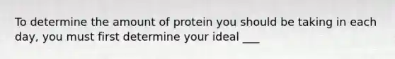 To determine the amount of protein you should be taking in each day, you must first determine your ideal ___