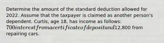 Determine the amount of the standard deduction allowed for 2022. Assume that the taxpayer is claimed as another person's dependent. Curtis, age 18, has income as follows: 700 interest from a certificate of deposit and12,800 from repairing cars.