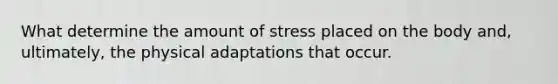 What determine the amount of stress placed on the body and, ultimately, the physical adaptations that occur.