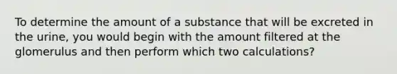 To determine the amount of a substance that will be excreted in the urine, you would begin with the amount filtered at the glomerulus and then perform which two calculations?