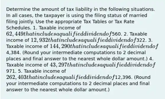 Determine the amount of tax liability in the following situations. In all cases, the taxpayer is using the filing status of married filing jointly. Use the appropriate Tax Tables or Tax Rate Schedules. 1. Taxable income of 62,449 that includes a qualified dividend of560. 2. Taxable income of 12,932 that includes a qualified dividend of322. 3. Taxable income of 144,290 that includes a qualified dividend of4,384. (Round your intermediate computations to 2 decimal places and final answer to the nearest whole dollar amount.) 4. Taxable income of 43,297 that includes a qualified dividend of971. 5. Taxable income of 262,403 that includes a qualified dividend of12,396. (Round your intermediate computations to 2 decimal places and final answer to the nearest whole dollar amount.)