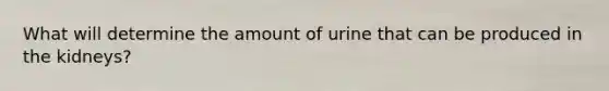 What will determine the amount of urine that can be produced in the kidneys?