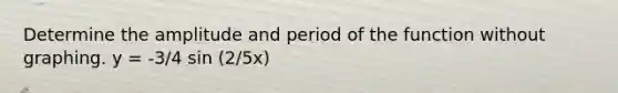 Determine the amplitude and period of the function without graphing. y = -3/4 sin (2/5x)