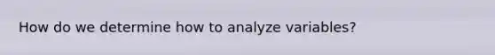 How do we determine how to analyze variables?