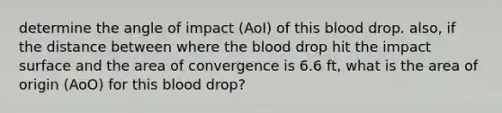 determine the angle of impact (AoI) of this blood drop. also, if the distance between where the blood drop hit the impact surface and the area of convergence is 6.6 ft, what is the area of origin (AoO) for this blood drop?