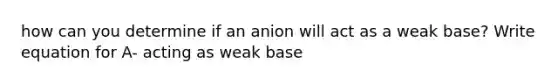 how can you determine if an anion will act as a weak base? Write equation for A- acting as weak base