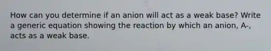 How can you determine if an anion will act as a weak base? Write a generic equation showing the reaction by which an anion, A-, acts as a weak base.