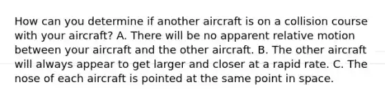 How can you determine if another aircraft is on a collision course with your aircraft? A. There will be no apparent relative motion between your aircraft and the other aircraft. B. The other aircraft will always appear to get larger and closer at a rapid rate. C. The nose of each aircraft is pointed at the same point in space.