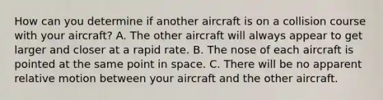 How can you determine if another aircraft is on a collision course with your aircraft? A. The other aircraft will always appear to get larger and closer at a rapid rate. B. The nose of each aircraft is pointed at the same point in space. C. There will be no apparent relative motion between your aircraft and the other aircraft.