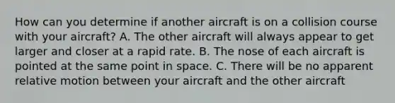 How can you determine if another aircraft is on a collision course with your aircraft? A. The other aircraft will always appear to get larger and closer at a rapid rate. B. The nose of each aircraft is pointed at the same point in space. C. There will be no apparent relative motion between your aircraft and the other aircraft