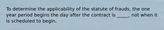 To determine the applicability of the statute of frauds, the one year period begins the day after the contract is _____, not when it is scheduled to begin.