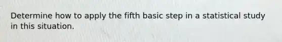 Determine how to apply the fifth basic step in a statistical study in this situation.