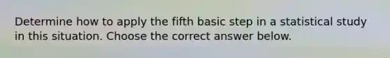 Determine how to apply the fifth basic step in a statistical study in this situation. Choose the correct answer below.