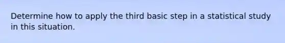 Determine how to apply the third basic step in a statistical study in this situation.