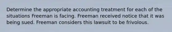 Determine the appropriate accounting treatment for each of the situations Freeman is facing. Freeman received notice that it was being sued. Freeman considers this lawsuit to be frivolous.