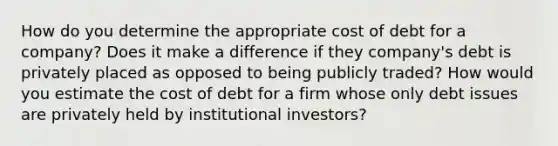 How do you determine the appropriate cost of debt for a company? Does it make a difference if they company's debt is privately placed as opposed to being publicly traded? How would you estimate the cost of debt for a firm whose only debt issues are privately held by institutional investors?