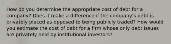 How do you determine the appropriate cost of debt for a company? Does it make a difference if the company's debt is privately placed as opposed to being publicly traded? How would you estimate the cost of debt for a firm whose only debt issues are privately held by institutional investors?