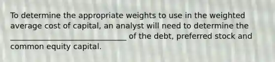 To determine the appropriate weights to use in the weighted average cost of capital, an analyst will need to determine the ______________________________ of the debt, preferred stock and common equity capital.