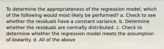 To determine the appropriateness of the regression model, which of the following would most likely be performed? a. Check to see whether the residuals have a constant variance. b. Determine whether the residuals are normally distributed. c. Check to determine whether the regression model meets the assumption of linearity. d. All of the above