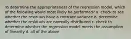 To determine the appropriateness of the regression model, which of the following would most likely be performed? a. check to see whether the residuals have a constant variance b. determine whether the residuals are normally distributed c. check to determine whether the regression model meets the assumption of linearity d. all of the above